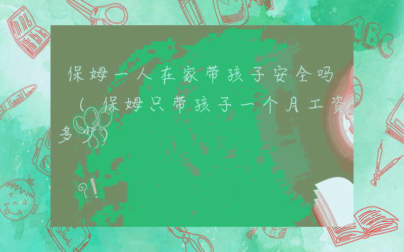 保姆一人在家带孩子安全吗 (保姆只带孩子一个月工资多少)